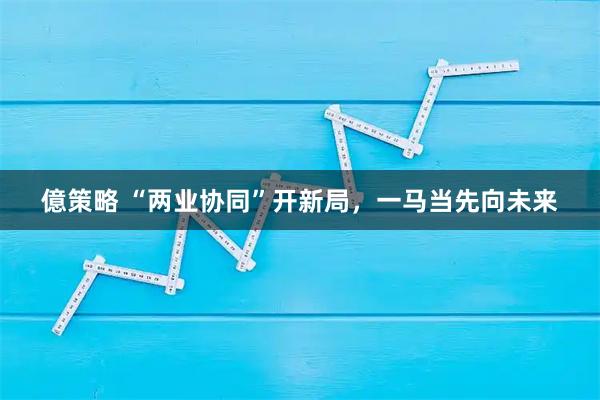 億策略 “两业协同”开新局,一马当先向未来