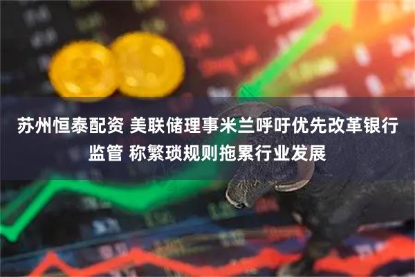 苏州恒泰配资 美联储理事米兰呼吁优先改革银行监管 称繁琐规则拖累行业发展