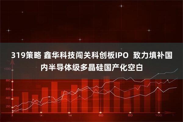 319策略 鑫华科技闯关科创板IPO  致力填补国内半导体级多晶硅国产化空白