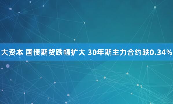 大资本 国债期货跌幅扩大 30年期主力合约跌0.34%