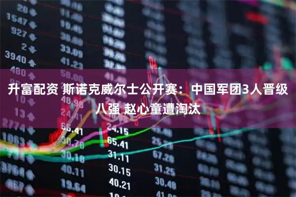 升富配资 斯诺克威尔士公开赛：中国军团3人晋级八强 赵心童遭淘汰