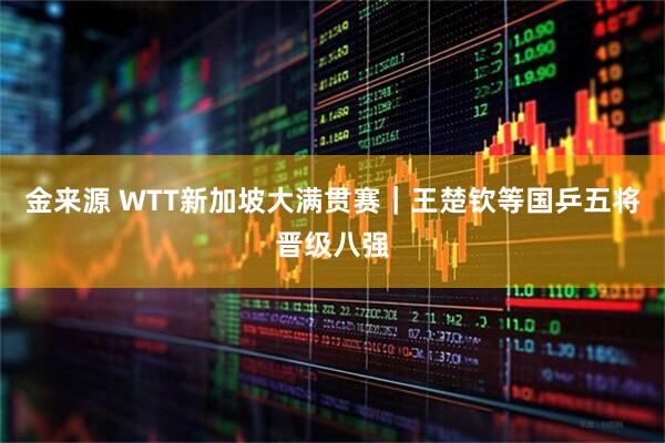 金来源 WTT新加坡大满贯赛｜王楚钦等国乒五将晋级八强