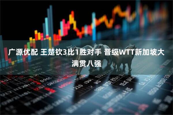 广源优配 王楚钦3比1胜对手 晋级WTT新加坡大满贯八强