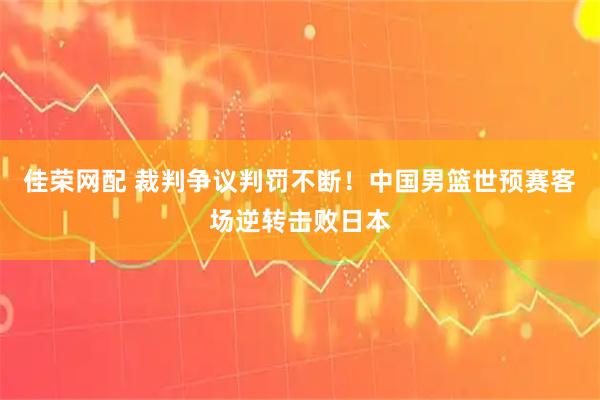 佳荣网配 裁判争议判罚不断！中国男篮世预赛客场逆转击败日本