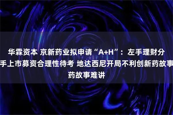 华霖资本 京新药业拟申请“A+H”：左手理财分红右手上市募资合理性待考 地达西尼开局不利创新药故事难讲