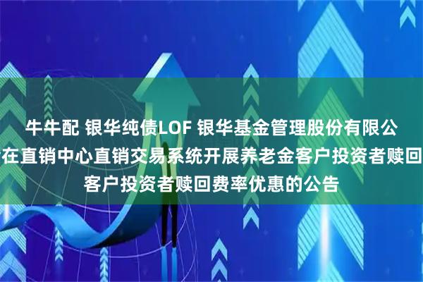 牛牛配 银华纯债LOF 银华基金管理股份有限公司关于旗下基金在直销中心直销交易系统开展养老金客户投资者赎回费率优惠的公告