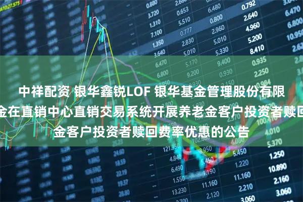 中祥配资 银华鑫锐LOF 银华基金管理股份有限公司关于旗下基金在直销中心直销交易系统开展养老金客户投资者赎回费率优惠的公告