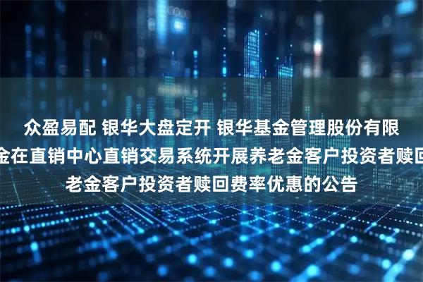 众盈易配 银华大盘定开 银华基金管理股份有限公司关于旗下基金在直销中心直销交易系统开展养老金客户投资者赎回费率优惠的公告