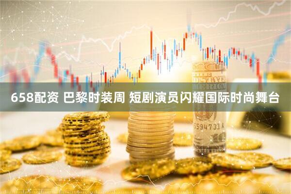 658配资 巴黎时装周 短剧演员闪耀国际时尚舞台
