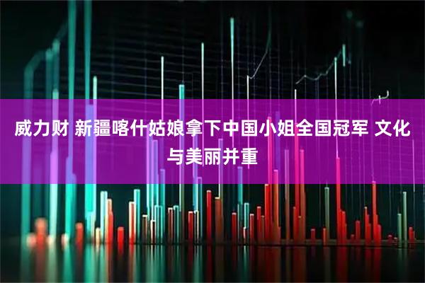 威力财 新疆喀什姑娘拿下中国小姐全国冠军 文化与美丽并重