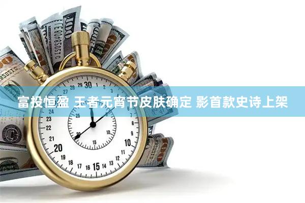 富投恒盈 王者元宵节皮肤确定 影首款史诗上架