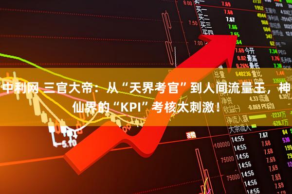中利网 三官大帝:从“天界考官”到人间流量王,神仙界的“KPI”考核太刺激!