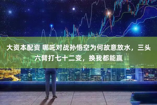 大资本配资 哪吒对战孙悟空为何故意放水，三头六臂打七十二变，换我都能赢