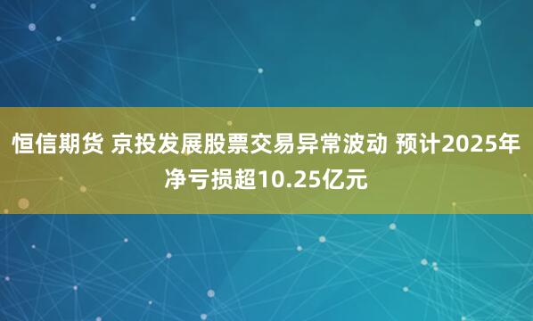 恒信期货 京投发展股票交易异常波动 预计2025年净亏损超10.25亿元