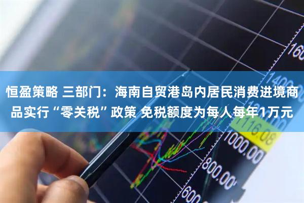 恒盈策略 三部门：海南自贸港岛内居民消费进境商品实行“零关税”政策 免税额度为每人每年1万元