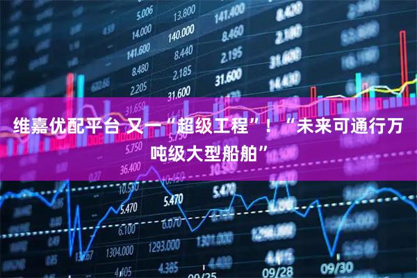 维嘉优配平台 又一“超级工程”！“未来可通行万吨级大型船舶”